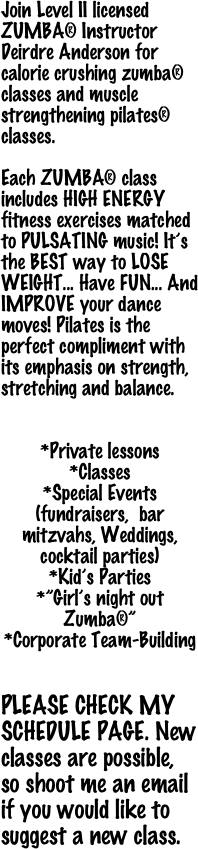 Join Level II licensed  ZUMBA® Instructor Deirdre Anderson for
calorie crushing zumba® classes and muscle strengthening pilates® classes.

Each ZUMBA® class includes HIGH ENERGY fitness exercises matched to PULSATING music! It’s the BEST way to LOSE WEIGHT... Have FUN... And IMPROVE your dance moves! Pilates is the perfect compliment with its emphasis on strength, stretching and balance.


*Private lessons
*Classes 
*Special Events    (fundraisers,  bar mitzvahs, Weddings, cocktail parties)
*Kid’s Parties
*”Girl’s night out Zumba®”
*Corporate Team-Building

                
PLEASE CHECK MY SCHEDULE PAGE. New classes are possible, so shoot me an email if you would like to suggest a new class.

 
